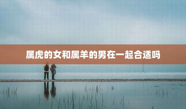 属虎的女和属羊的男在一起合适吗