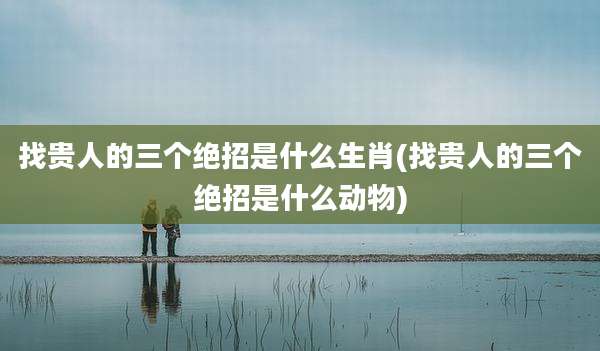 找贵人的三个绝招是什么生肖(找贵人的三个绝招是什么动物)