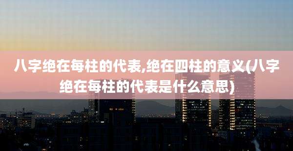 八字绝在每柱的代表,绝在四柱的意义(八字绝在每柱的代表是什么意思)