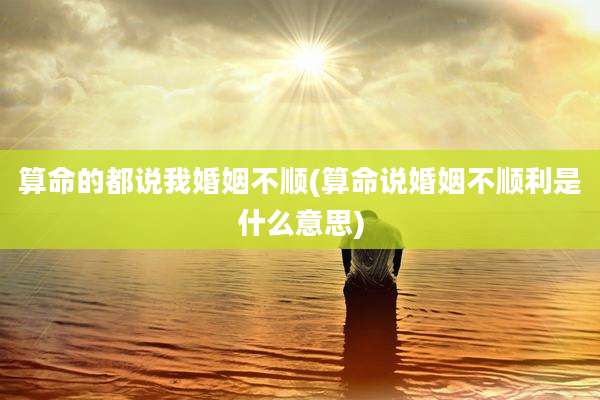 算命的都说我婚姻不顺(算命说婚姻不顺利是什么意思)