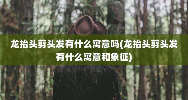 龙抬头剪头发有什么寓意吗(龙抬头剪头发有什么寓意和象征)