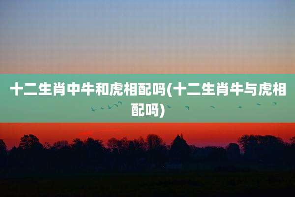 十二生肖中牛和虎相配吗(十二生肖牛与虎相配吗)