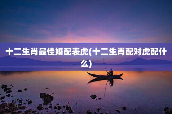 十二生肖最佳婚配表虎(十二生肖配对虎配什么)