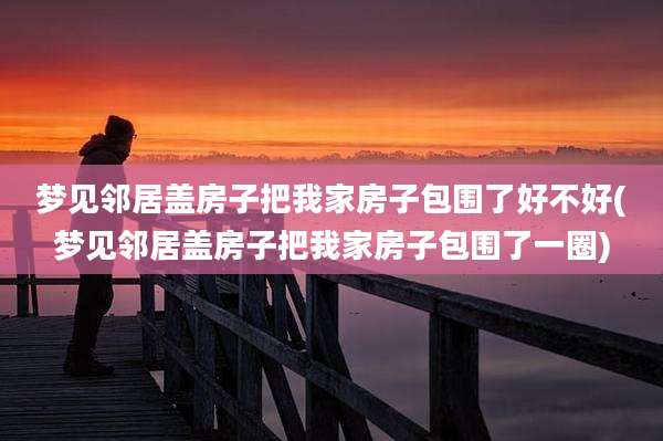 梦见邻居盖房子把我家房子包围了好不好(梦见邻居盖房子把我家房子包围了一圈)