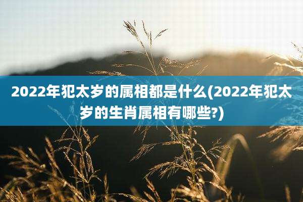 2022年犯太岁的属相都是什么(2022年犯太岁的生肖属相有哪些?)