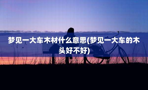 梦见一大车木材什么意思(梦见一大车的木头好不好)