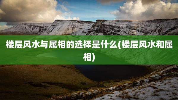 楼层风水与属相的选择是什么(楼层风水和属相)