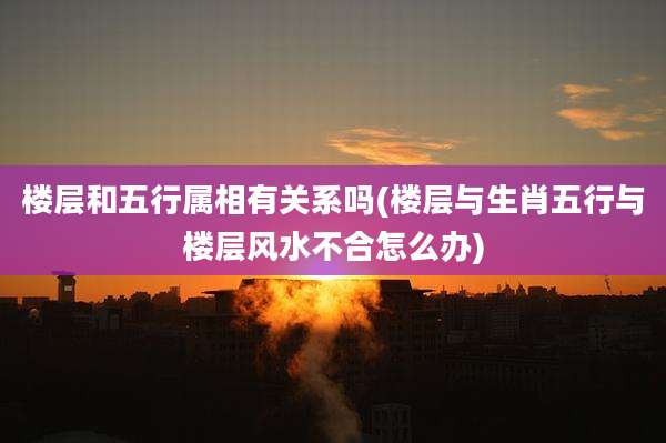 楼层和五行属相有关系吗(楼层与生肖五行与楼层风水不合怎么办)