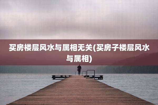 买房楼层风水与属相无关(买房子楼层风水与属相)
