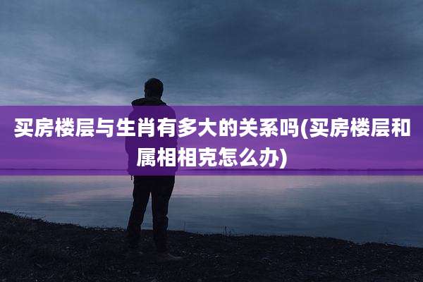 买房楼层与生肖有多大的关系吗(买房楼层和属相相克怎么办)