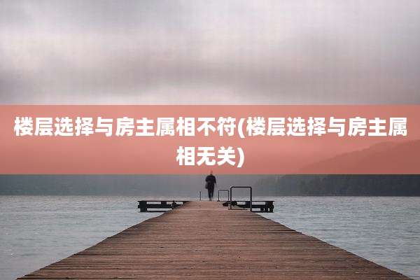 楼层选择与房主属相不符(楼层选择与房主属相无关)