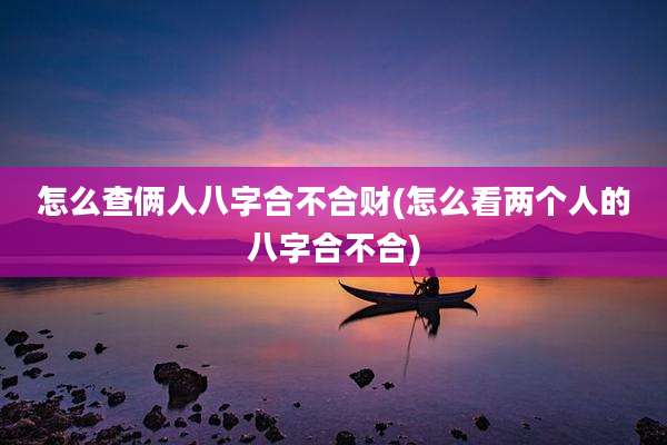 怎么查俩人八字合不合财(怎么看两个人的八字合不合)