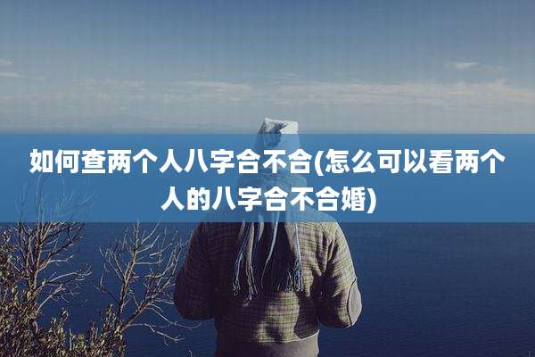 如何查两个人八字合不合(怎么可以看两个人的八字合不合婚)