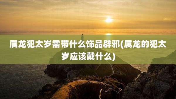 属龙犯太岁需带什么饰品辟邪(属龙的犯太岁应该戴什么)