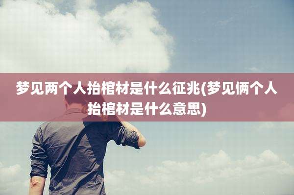 梦见两个人抬棺材是什么征兆(梦见俩个人抬棺材是什么意思)