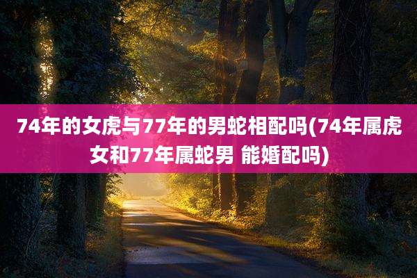 74年的女虎与77年的男蛇相配吗(74年属虎女和77年属蛇男 能婚配吗)