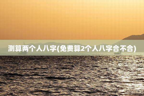 测算两个人八字(免费算2个人八字合不合)