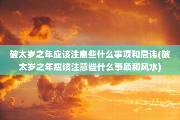 破太岁之年应该注意些什么事项和忌讳(破太岁之年应该注意些什么事项和风水)