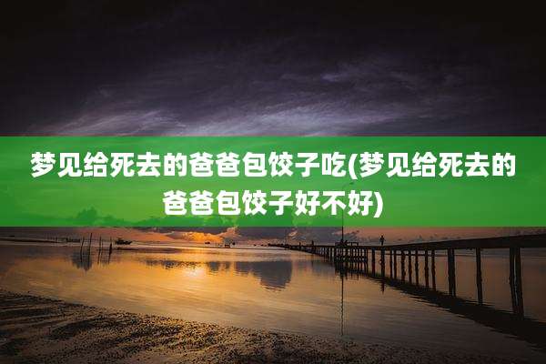 梦见给死去的爸爸包饺子吃(梦见给死去的爸爸包饺子好不好)