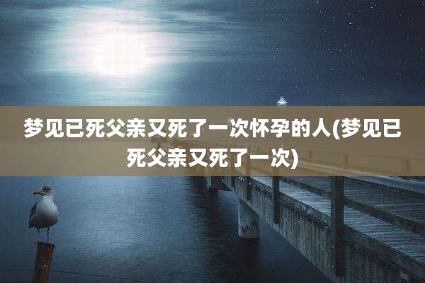 梦见已死父亲又死了一次怀孕的人(梦见已死父亲又死了一次)