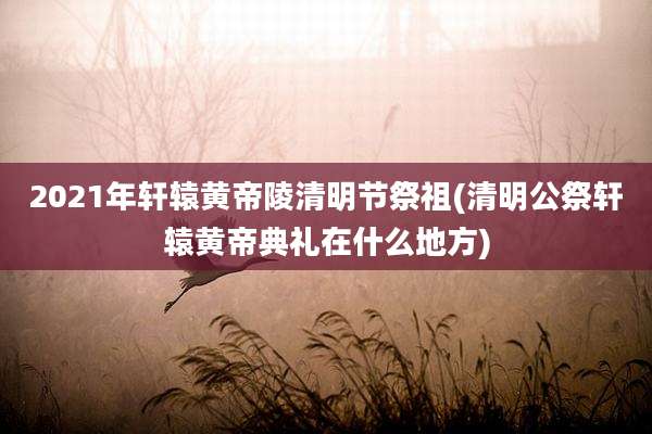 2021年轩辕黄帝陵清明节祭祖(清明公祭轩辕黄帝典礼在什么地方)