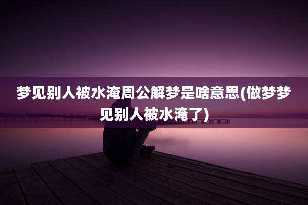 梦见别人被水淹周公解梦是啥意思(做梦梦见别人被水淹了)