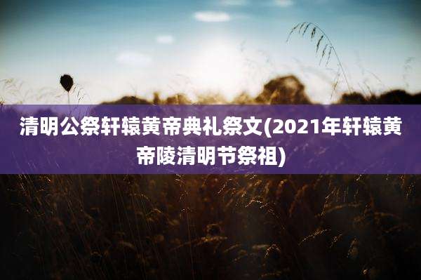 清明公祭轩辕黄帝典礼祭文(2021年轩辕黄帝陵清明节祭祖)