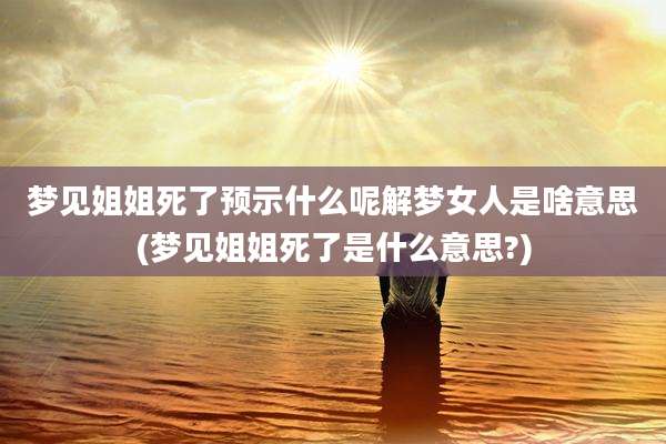 梦见姐姐死了预示什么呢解梦女人是啥意思(梦见姐姐死了是什么意思?)