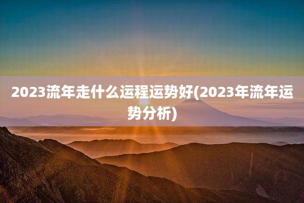 2023流年走什么运程运势好(2023年流年运势分析)