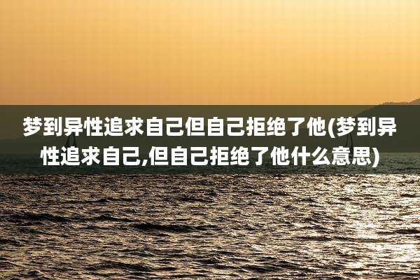 梦到异性追求自己但自己拒绝了他(梦到异性追求自己,但自己拒绝了他什么意思)
