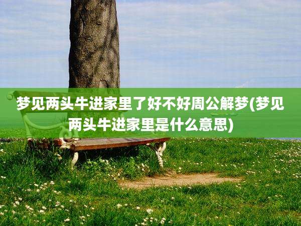 梦见两头牛进家里了好不好周公解梦(梦见两头牛进家里是什么意思)