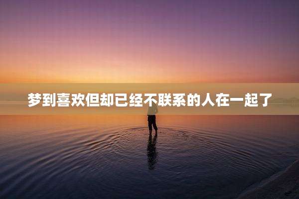 梦到喜欢但却已经不联系的人在一起了