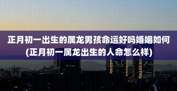 正月初一出生的属龙男孩命运好吗婚姻如何(正月初一属龙出生的人命怎么样)