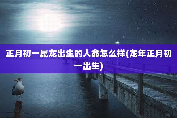 正月初一属龙出生的人命怎么样(龙年正月初一出生)