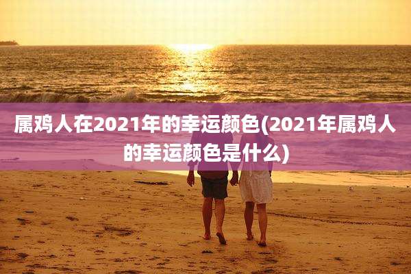 属鸡人在2021年的幸运颜色(2021年属鸡人的幸运颜色是什么)