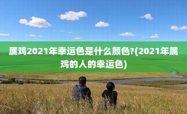 属鸡2021年幸运色是什么颜色?(2021年属鸡的人的幸运色)