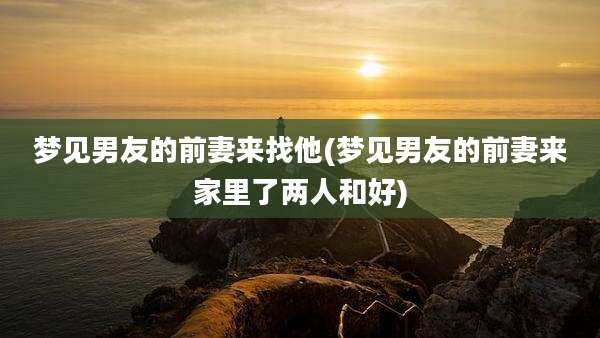 梦见男友的前妻来找他(梦见男友的前妻来家里了两人和好)