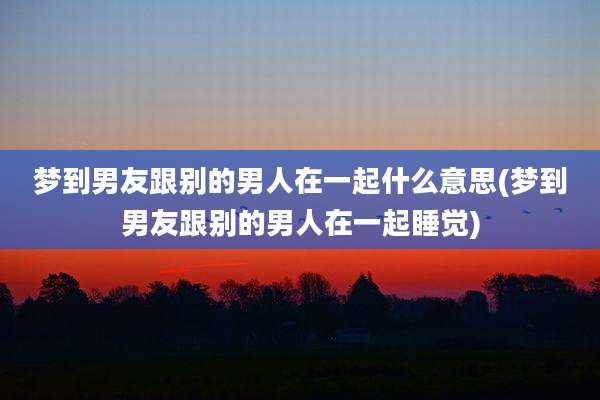 梦到男友跟别的男人在一起什么意思(梦到男友跟别的男人在一起睡觉)