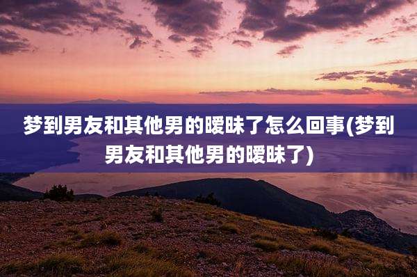 梦到男友和其他男的暧昧了怎么回事(梦到男友和其他男的暧昧了)