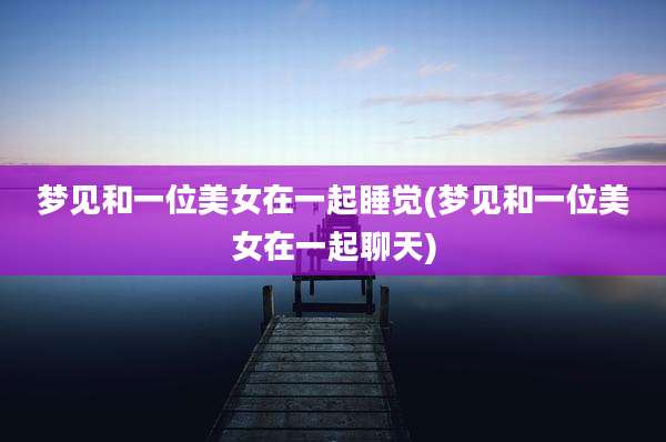 梦见和一位美女在一起睡觉(梦见和一位美女在一起聊天)
