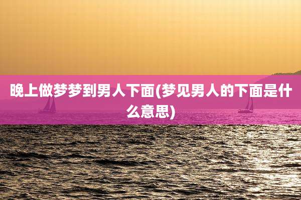 晚上做梦梦到男人下面(梦见男人的下面是什么意思)
