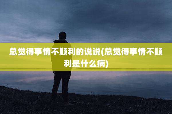 总觉得事情不顺利的说说(总觉得事情不顺利是什么病)