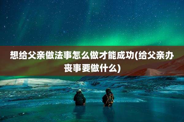想给父亲做法事怎么做才能成功(给父亲办丧事要做什么)