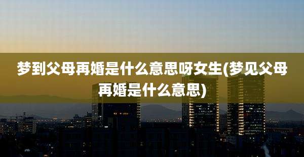 梦到父母再婚是什么意思呀女生(梦见父母再婚是什么意思)