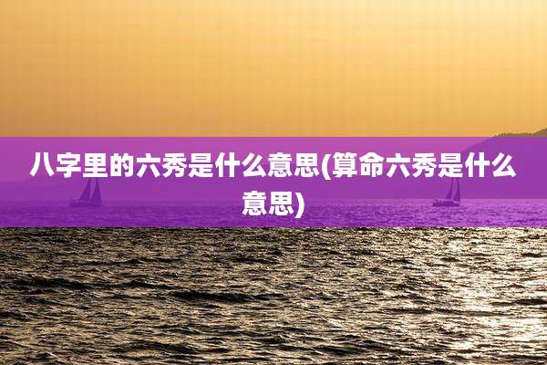 八字里的六秀是什么意思(算命六秀是什么意思)
