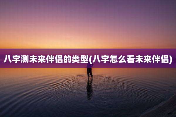 八字测未来伴侣的类型(八字怎么看未来伴侣)