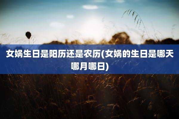 女娲生日是阳历还是农历(女娲的生日是哪天哪月哪日)