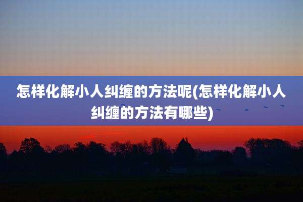 怎样化解小人纠缠的方法呢(怎样化解小人纠缠的方法有哪些)
