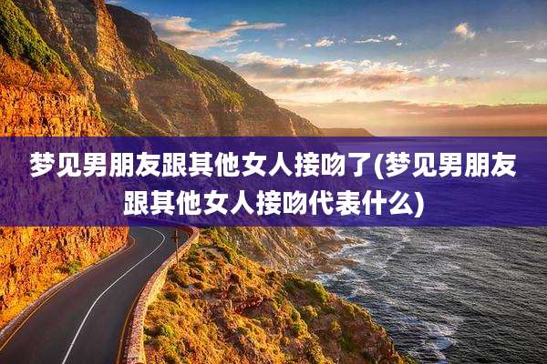 梦见男朋友跟其他女人接吻了(梦见男朋友跟其他女人接吻代表什么)