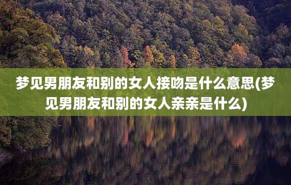 梦见男朋友和别的女人接吻是什么意思(梦见男朋友和别的女人亲亲是什么)